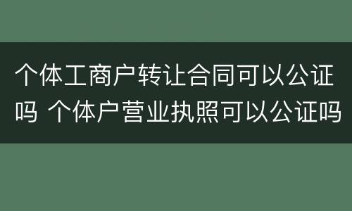 个体工商户转让合同可以公证吗 个体户营业执照可以公证吗
