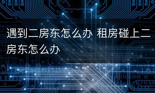 遇到二房东怎么办 租房碰上二房东怎么办