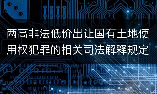 两高非法低价出让国有土地使用权犯罪的相关司法解释规定主要内容是什么