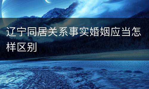辽宁同居关系事实婚姻应当怎样区别
