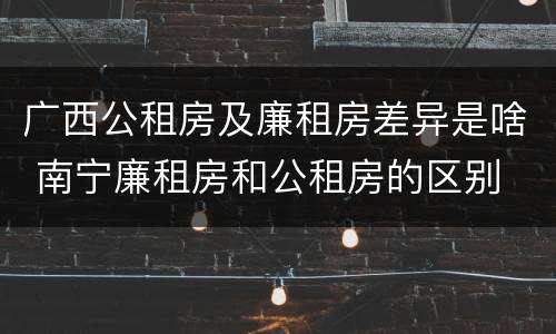 广西公租房及廉租房差异是啥 南宁廉租房和公租房的区别