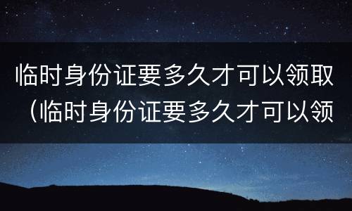 临时身份证要多久才可以领取（临时身份证要多久才可以领取到）