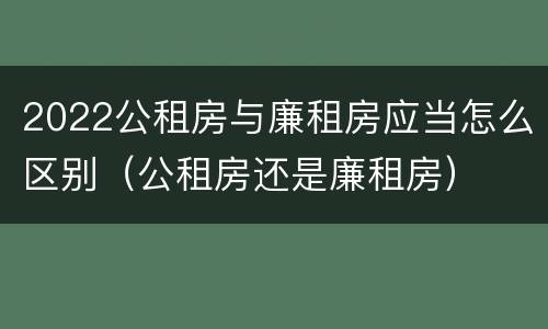 2022公租房与廉租房应当怎么区别（公租房还是廉租房）