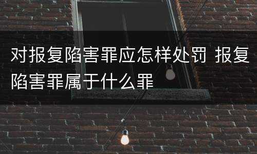 对报复陷害罪应怎样处罚 报复陷害罪属于什么罪