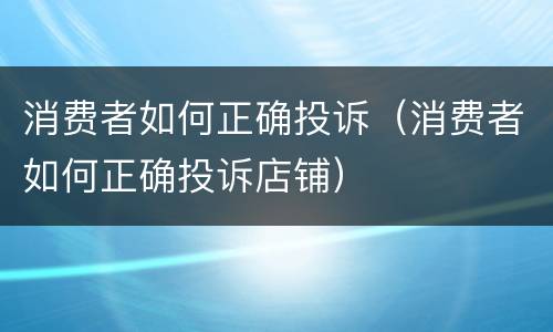 消费者如何正确投诉（消费者如何正确投诉店铺）