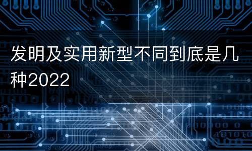 发明及实用新型不同到底是几种2022