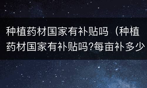 种植药材国家有补贴吗（种植药材国家有补贴吗?每亩补多少钱）