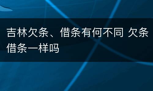 吉林欠条、借条有何不同 欠条借条一样吗