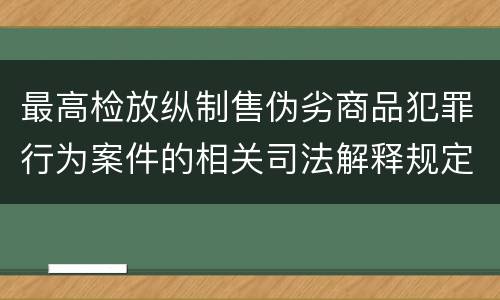最高检放纵制售伪劣商品犯罪行为案件的相关司法解释规定具体有哪些重要内容