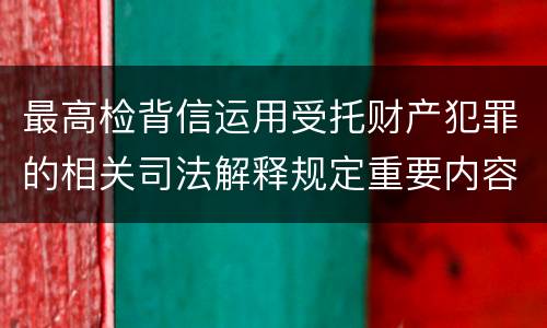 最高检背信运用受托财产犯罪的相关司法解释规定重要内容都有哪些