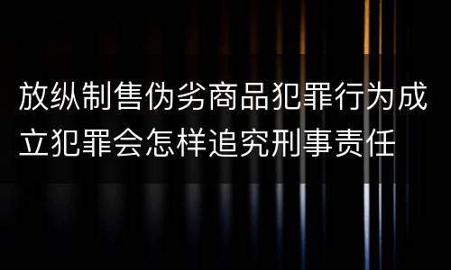 放纵制售伪劣商品犯罪行为成立犯罪会怎样追究刑事责任