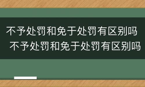不予处罚和免于处罚有区别吗 不予处罚和免于处罚有区别吗知乎