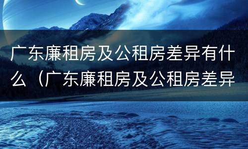 广东廉租房及公租房差异有什么（广东廉租房及公租房差异有什么规定）