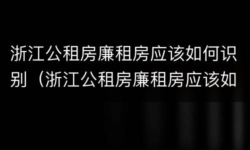 浙江公租房廉租房应该如何识别（浙江公租房廉租房应该如何识别产权）