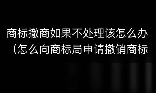 商标撤商如果不处理该怎么办（怎么向商标局申请撤销商标）