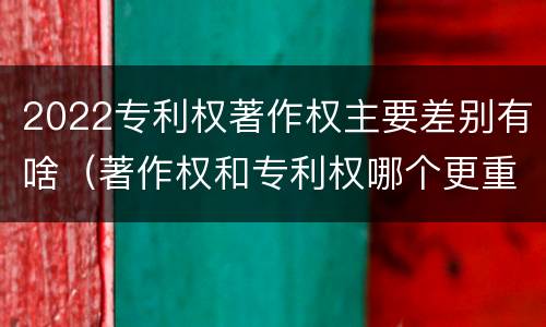 2022专利权著作权主要差别有啥（著作权和专利权哪个更重要）