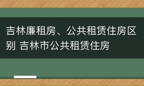 吉林廉租房、公共租赁住房区别 吉林市公共租赁住房