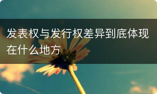 发表权与发行权差异到底体现在什么地方