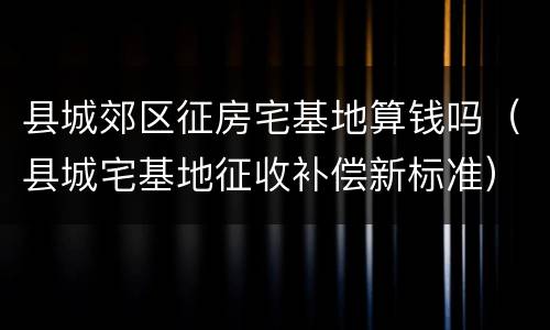 县城郊区征房宅基地算钱吗（县城宅基地征收补偿新标准）