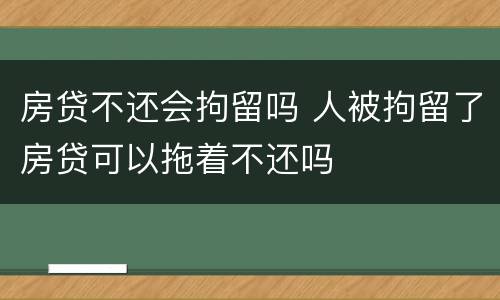 房贷不还会拘留吗 人被拘留了房贷可以拖着不还吗