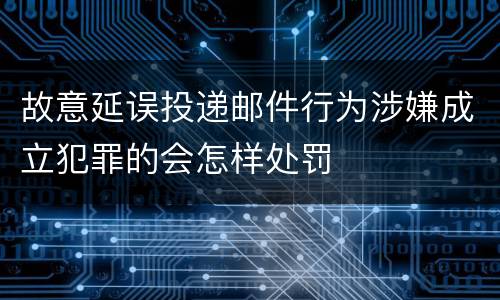 故意延误投递邮件行为涉嫌成立犯罪的会怎样处罚