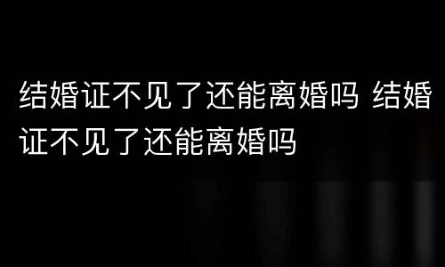 结婚证不见了还能离婚吗 结婚证不见了还能离婚吗
