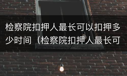 检察院扣押人最长可以扣押多少时间（检察院扣押人最长可以扣押多少时间呢）