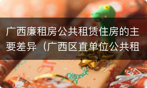 广西廉租房公共租赁住房的主要差异（广西区直单位公共租赁住房）