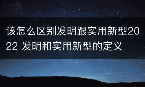 该怎么区别发明跟实用新型2022 发明和实用新型的定义