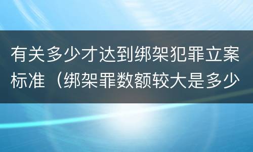 有关多少才达到绑架犯罪立案标准（绑架罪数额较大是多少）