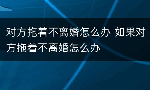 对方拖着不离婚怎么办 如果对方拖着不离婚怎么办