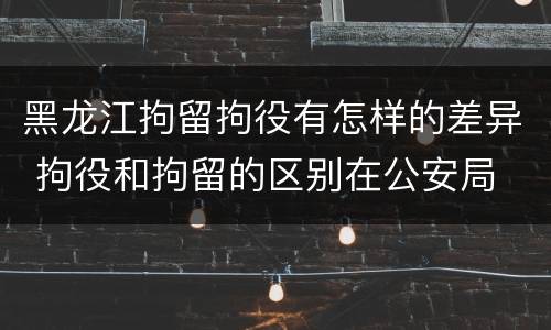 黑龙江拘留拘役有怎样的差异 拘役和拘留的区别在公安局