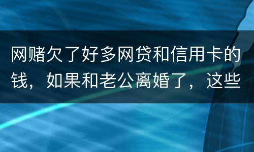 网赌欠了好多网贷和信用卡的钱，如果和老公离婚了，这些钱还要他还吗