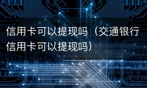 信用卡可以提现吗（交通银行信用卡可以提现吗）