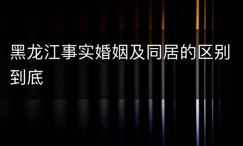 黑龙江事实婚姻及同居的区别到底