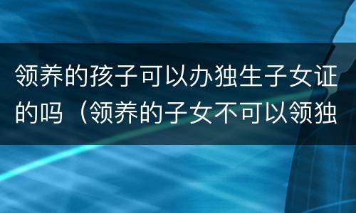 领养的孩子可以办独生子女证的吗（领养的子女不可以领独生子女补助?）