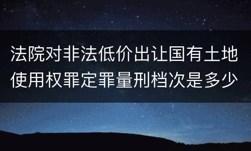 法院对非法低价出让国有土地使用权罪定罪量刑档次是多少