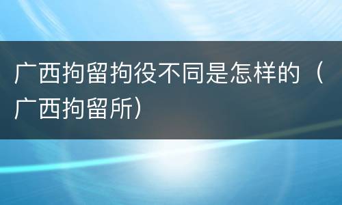 广西拘留拘役不同是怎样的（广西拘留所）