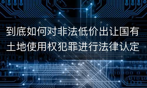 到底如何对非法低价出让国有土地使用权犯罪进行法律认定