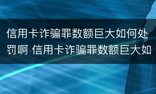 信用卡诈骗罪数额巨大如何处罚啊 信用卡诈骗罪数额巨大如何处罚啊多少钱