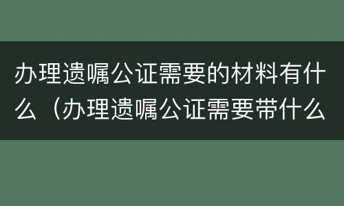 办理遗嘱公证需要的材料有什么（办理遗嘱公证需要带什么证件）