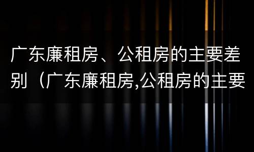 广东廉租房、公租房的主要差别（广东廉租房,公租房的主要差别在哪里）