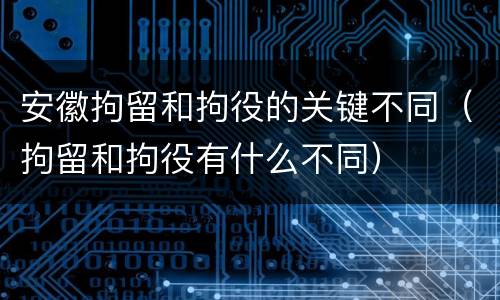 安徽拘留和拘役的关键不同（拘留和拘役有什么不同）