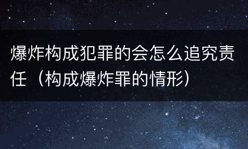 爆炸构成犯罪的会怎么追究责任（构成爆炸罪的情形）