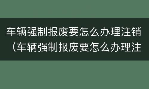 车辆强制报废要怎么办理注销（车辆强制报废要怎么办理注销手续）