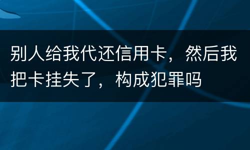 别人给我代还信用卡，然后我把卡挂失了，构成犯罪吗
