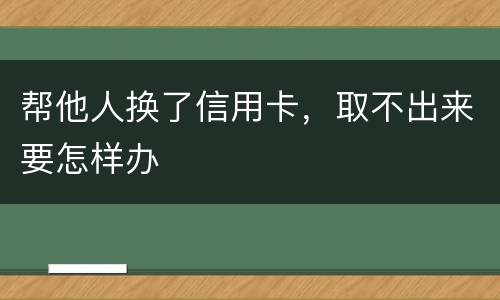 帮他人换了信用卡，取不出来要怎样办