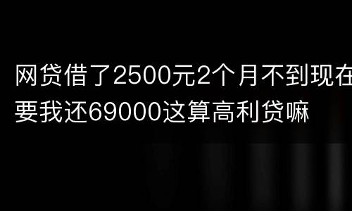 网贷借了2500元2个月不到现在要我还69000这算高利贷嘛