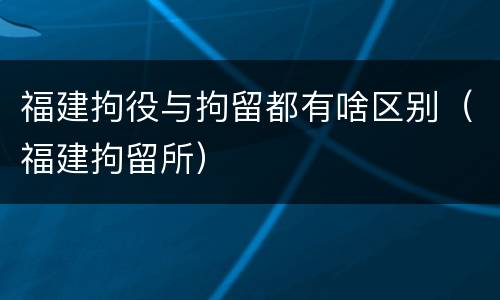 福建拘役与拘留都有啥区别（福建拘留所）