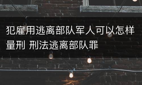 犯雇用逃离部队军人可以怎样量刑 刑法逃离部队罪
